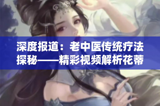 深度报道：老中医传统疗法探秘——精彩视频解析花蒂按摩与奶水疗效
