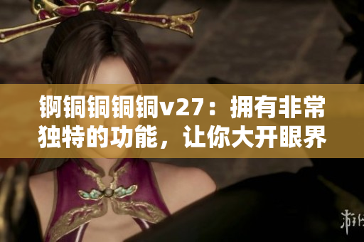 锕铜铜铜铜v27：拥有非常独特的功能，让你大开眼界