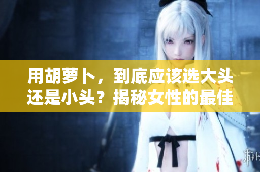用胡萝卜，到底应该选大头还是小头？揭秘女性的最佳选择