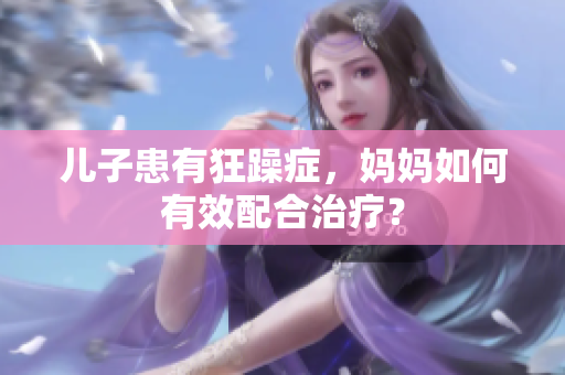 儿子患有狂躁症，妈妈如何有效配合治疗？