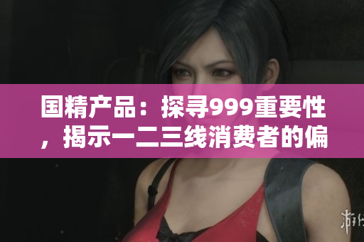 国精产品：探寻999重要性，揭示一二三线消费者的偏好与趋势