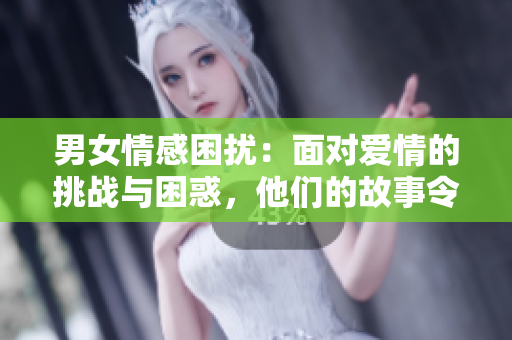 男女情感困扰：面对爱情的挑战与困惑，他们的故事令人心动！