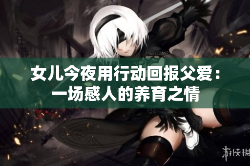 女儿今夜用行动回报父爱：一场感人的养育之情