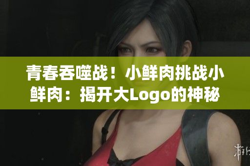 青春吞噬战!小鲜肉挑战小鲜肉:揭开大Logo的神秘面纱 青春吞噬战!小鲜肉挑战小鲜肉:揭开大Logo的神秘面纱