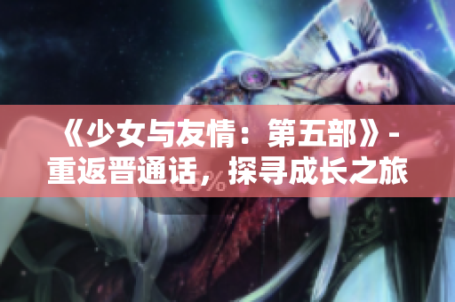 《少女与友情：第五部》- 重返晋通话，探寻成长之旅