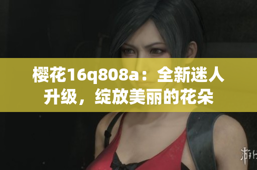 樱花16q808a：全新迷人升级，绽放美丽的花朵