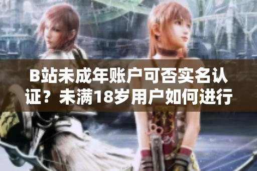 B站未成年账户可否实名认证？未满18岁用户如何进行实名验证？