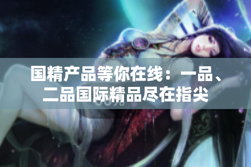 国精产品等你在线：一品、二品国际精品尽在指尖