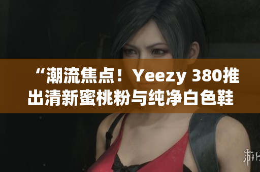 “潮流焦点！Yeezy 380推出清新蜜桃粉与纯净白色鞋款”