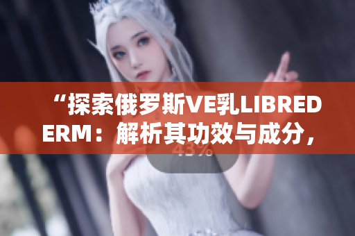 “探索俄罗斯VE乳LIBREDERM：解析其功效与成分，助您了解更多”