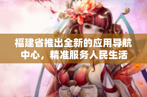 福建省推出全新的应用导航中心，精准服务人民生活