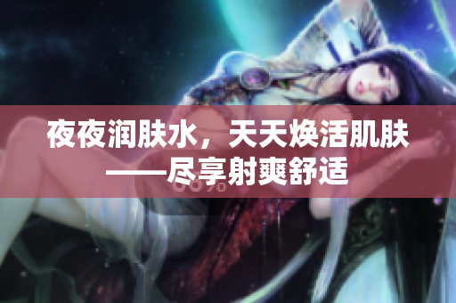 夜夜润肤水，天天焕活肌肤——尽享射爽舒适