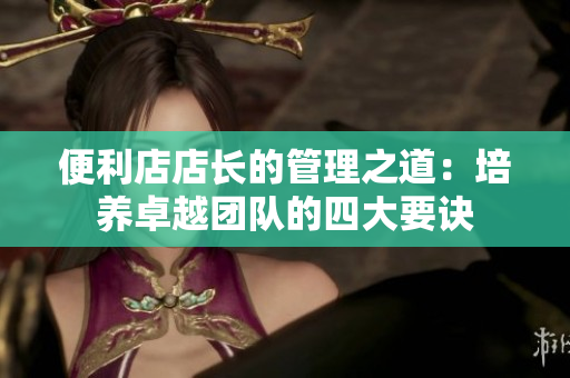 便利店店长的管理之道：培养卓越团队的四大要诀