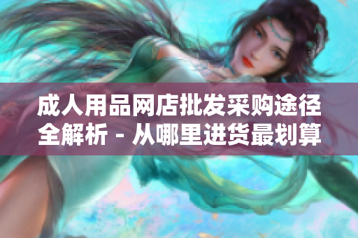 成人用品网店批发采购途径全解析 - 从哪里进货最划算？