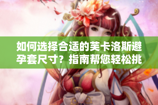 如何选择合适的芙卡洛斯避孕套尺寸？指南帮您轻松挑选合适的避孕套