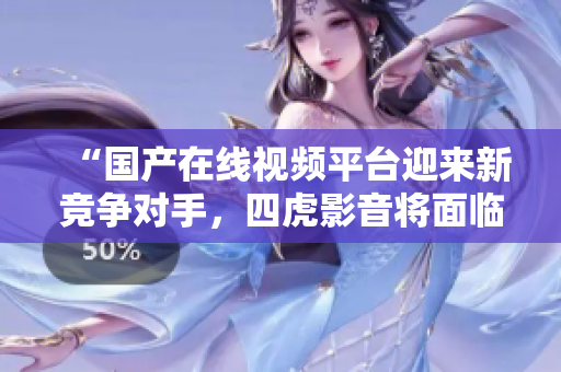 “国产在线视频平台迎来新竞争对手，四虎影音将面临怎样的挑战？”