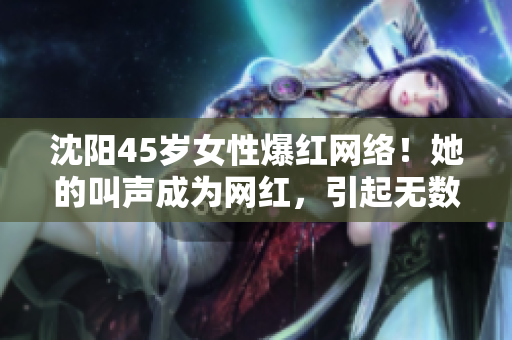 沈阳45岁女性爆红网络！她的叫声成为网红，引起无数关注