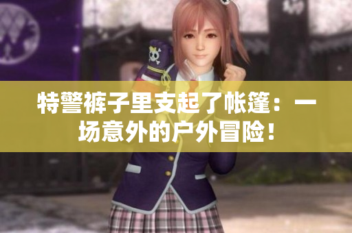 特警裤子里支起了帐篷：一场意外的户外冒险！