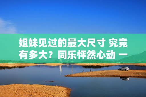 姐妹见过的最大尺寸 究竟有多大？同乐怦然心动 一起探讨新鲜！