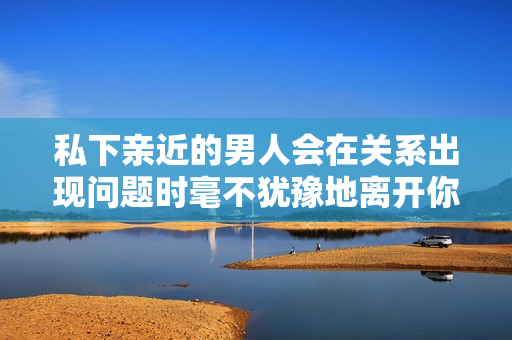 私下亲近的男人会在关系出现问题时毫不犹豫地离开你吗？