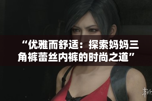 “优雅而舒适：探索妈妈三角裤蕾丝内裤的时尚之道”