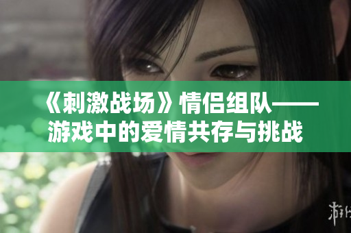 《刺激战场》情侣组队——游戏中的爱情共存与挑战