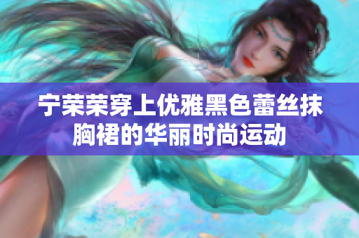 宁荣荣穿上优雅黑色蕾丝抹胸裙的华丽时尚运动