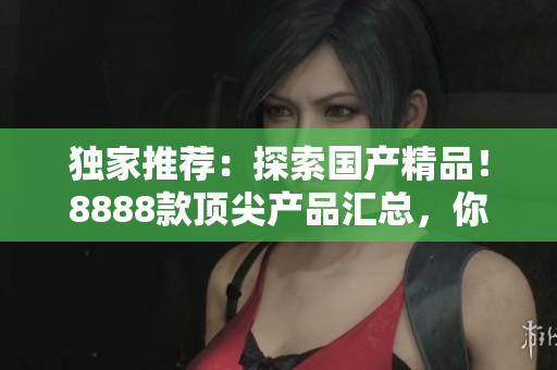 独家推荐：探索国产精品！8888款顶尖产品汇总，你不能错过的最佳选择！