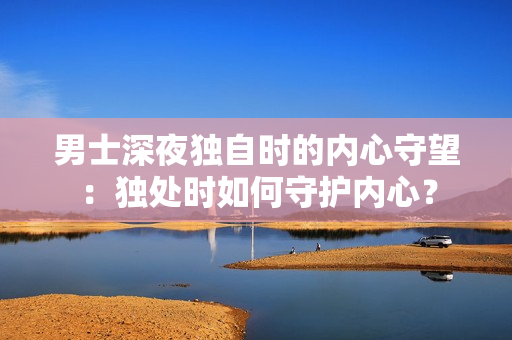 男士深夜独自时的内心守望：独处时如何守护内心？