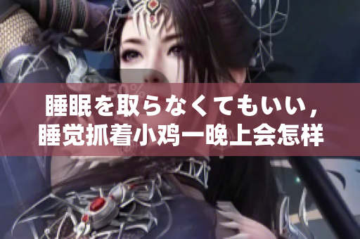 睡眠を取らなくてもいい，睡觉抓着小鸡一晚上会怎样，睡过年纪最大的多少岁六十多，水润紧致销魂低吟古代，水润紧致销魂低吟，说说都是怎么的干对象的430