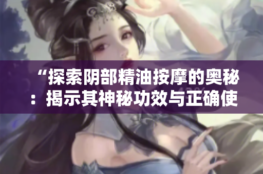 “探索阴部精油按摩的奥秘：揭示其神秘功效与正确使用方法！”