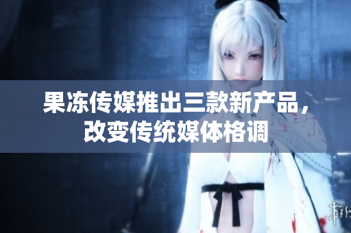 果冻传媒推出三款新产品，改变传统媒体格调
