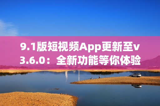 9.1版短视频App更新至v3.6.0：全新功能等你体验