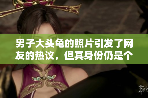 男子大头龟的照片引发了网友的热议，但其身份仍是个谜。