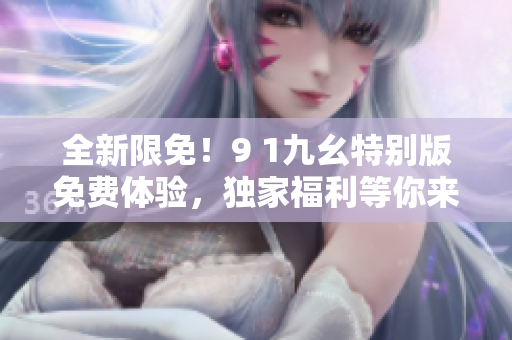 全新限免！9 1九幺特别版免费体验，独家福利等你来抢！