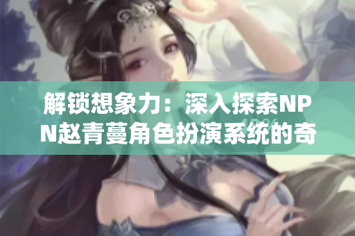 解锁想象力：深入探索NPN赵青蔓角色扮演系统的奇妙世界