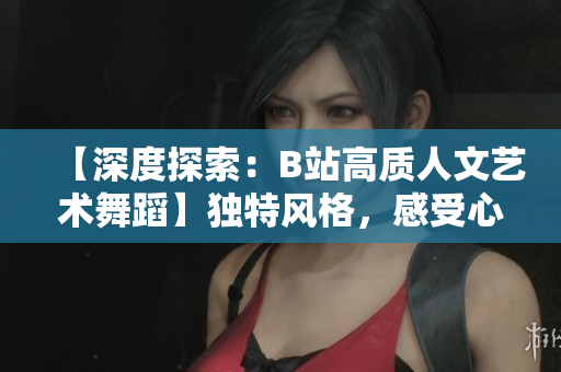 【深度探索：B站高质人文艺术舞蹈】独特风格，感受心灵共鸣