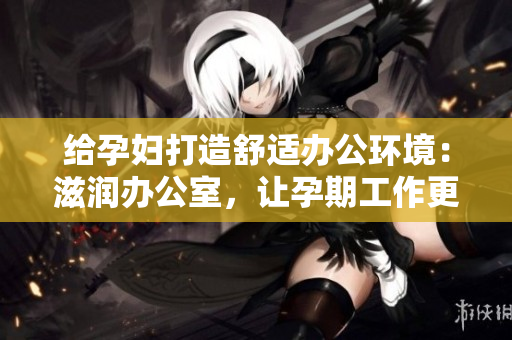 给孕妇打造舒适办公环境：滋润办公室，让孕期工作更轻松