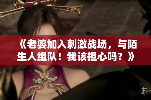 《老婆加入刺激战场，与陌生人组队！我该担心吗？》