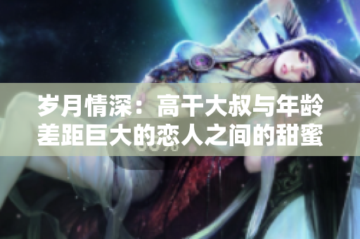 岁月情深：高干大叔与年龄差距巨大的恋人之间的甜蜜爱情故事