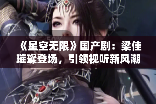 《星空无限》国产剧：梁佳璀璨登场，引领视听新风潮！