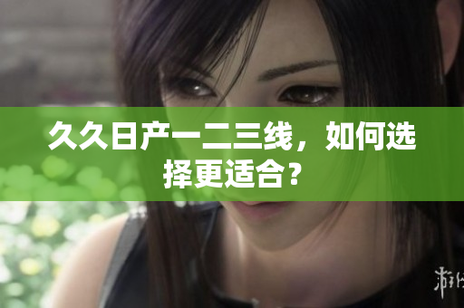 久久日产一二三线，如何选择更适合？