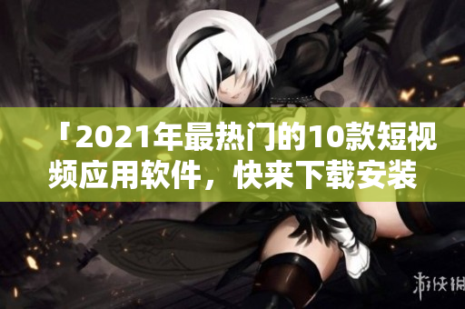 「2021年最热门的10款短视频应用软件，快来下载安装体验吧！」