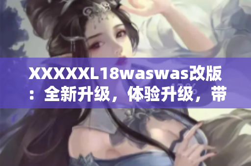 XXXXXL18waswas改版：全新升级，体验升级，带给你全新的感受