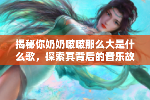 揭秘你奶奶啵啵那么大是什么歌，探索其背后的音乐故事和意义