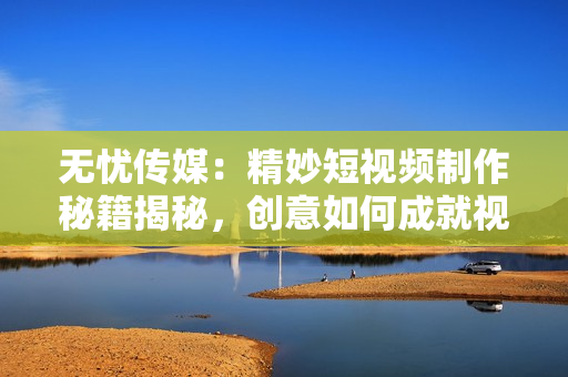 无忧传媒：精妙短视频制作秘籍揭秘，创意如何成就视觉魔法