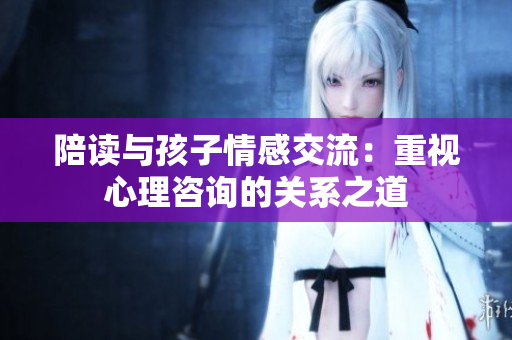 陪读与孩子情感交流：重视心理咨询的关系之道