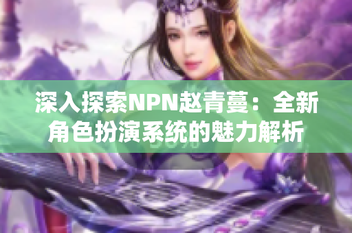 深入探索NPN赵青蔓：全新角色扮演系统的魅力解析