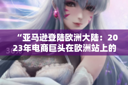 “亚马逊登陆欧洲大陆：2023年电商巨头在欧洲站上的全新篇章”