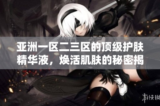 亚洲一区二三区的顶级护肤精华液，焕活肌肤的秘密揭秘